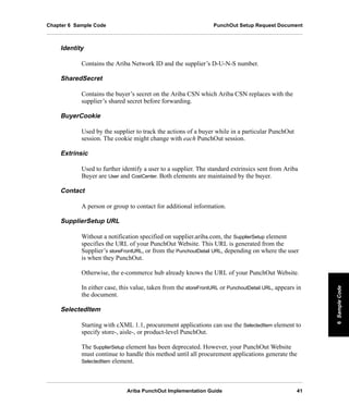 Ariba PunchOut Implementation Guide 41
6SampleCode6SampleCode6SampleCode6SampleCode6SampleCode6SampleCode
Chapter 6 Sample Code PunchOut Setup Request Document
Identity
Contains the Ariba Network ID and the supplier’s D-U-N-S number.
SharedSecret
Contains the buyer’s secret on the Ariba CSN which Ariba CSN replaces with the
supplier’s shared secret before forwarding.
BuyerCookie
Used by the supplier to track the actions of a buyer while in a particular PunchOut
session. The cookie might change with each PunchOut session.
Extrinsic
Used to further identify a user to a supplier. The standard extrinsics sent from Ariba
Buyer are User and CostCenter. Both elements are maintained by the buyer.
Contact
A person or group to contact for additional information.
SupplierSetup URL
Without a notification specified on supplier.ariba.com, the SupplierSetup element
specifies the URL of your PunchOut Website. This URL is generated from the
Supplier’s storeFrontURL, or from the PunchoutDetail URL, depending on where the user
is when they PunchOut.
Otherwise, the e-commerce hub already knows the URL of your PunchOut Website.
In either case, this value, taken from the storeFrontURL or PunchoutDetail URL, appears in
the document.
SelectedItem
Starting with cXML 1.1, procurement applications can use the SelectedItem element to
specify store-, aisle-, or product-level PunchOut.
The SupplierSetup element has been deprecated. However, your PunchOut Website
must continue to handle this method until all procurement applications generate the
SelectedItem element.
 