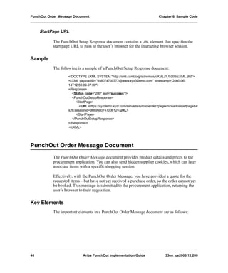 PunchOut Order Message Document Chapter 6 Sample Code
44 Ariba PunchOut Implementation Guide 33en_us2000.12.200
StartPage URL
The PunchOut Setup Response document contains a URL element that specifies the
start page URL to pass to the user’s browser for the interactive browser session.
Sample
The following is a sample of a PunchOut Setup Response document:
!DOCTYPE cXML SYSTEM http://xml.cxml.org/schemas/cXML/1.1.009/cXML.dtd
cXML payloadID=958074700772@www.xyz3Demo.com timestamp=2000-06-
14T12:59:09-07:00
Response
Status code=200 text=success/
PunchOutSetupResponse
StartPage
URLhttps://xyzdemo.xyzr.com/servlets/AribaServlet?pageid=psaribastartpage#
x26;sessionid=986958074700612/URL
/StartPage
/PunchOutSetupResponse
/Response
/cXML
PunchOut Order Message Document
The PunchOut Order Message document provides product details and prices to the
procurement application. You can also send hidden supplier cookies, which can later
associate items with a specific shopping session.
Effectively, with the PunchOut Order Message, you have provided a quote for the
requested items—but have not yet received a purchase order, so the order cannot yet
be booked. This message is submitted to the procurement application, returning the
user’s browser to their requisition.
Key Elements
The important elements in a PunchOut Order Message document are as follows:
 