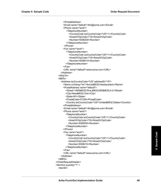 Ariba PunchOut Implementation Guide 49
6SampleCode6SampleCode6SampleCode6SampleCode6SampleCode6SampleCode
Chapter 6 Sample Code Order Request Document
/PostalAddress
Email name=defaultrlim@acme.com/Email
Phone name=work
TelephoneNumber
CountryCode isoCountryCode=US1/CountryCode
AreaOrCityCode718/AreaOrCityCode
Number9306200/Number
/TelephoneNumber
/Phone
Fax name=work
TelephoneNumber
CountryCode isoCountryCode=US1/CountryCode
AreaOrCityCode718/AreaOrCityCode
Number9308410/Number
/TelephoneNumber
/Fax
URL name=defaultwww.acme.com/URL
/Address
/ShipTo
BillTo
Address isoCountryCode=US addressID=15
Name xml:lang=enAcme#032;Headquarters/Name
PostalAddress name=default
Street1565#032;Pine,#032;MS#032;A.2/Street
CityNew#032;York/City
StateNY/State
PostalCode01035/PostalCode
Country isoCountryCode=USUnited#032;States/Country
/PostalAddress
Email name=defaultrlim@acme.com/Email
Phone name=work
TelephoneNumber
CountryCode isoCountryCode=US1/CountryCode
AreaOrCityCode718/AreaOrCityCode
Number9306200/Number
/TelephoneNumber
/Phone
Fax name=work
TelephoneNumber
CountryCode isoCountryCode=US1/CountryCode
AreaOrCityCode718/AreaOrCityCode
Number9308410/Number
/TelephoneNumber
/Fax
URL name=defaultwww.acme.com/URL
/Address
/BillTo
/OrderRequestHeader
ItemOut quantity=1 
ItemID
 
