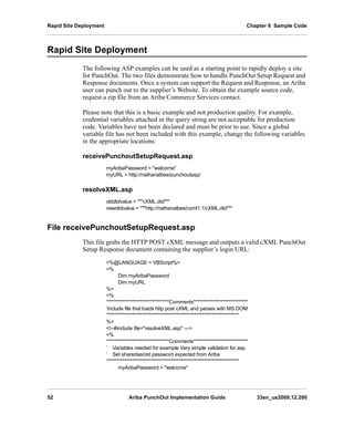 Rapid Site Deployment Chapter 6 Sample Code
52 Ariba PunchOut Implementation Guide 33en_us2000.12.200
Rapid Site Deployment
The following ASP examples can be used as a starting point to rapidly deploy a site
for PunchOut. The two files demonstrate how to handle PunchOut Setup Request and
Response documents. Once a system can support the Request and Response, an Ariba
user can punch out to the supplier’s Website. To obtain the example source code,
request a zip file from an Ariba Commerce Services contact.
Please note that this is a basic example and not production quality. For example,
credential variables attached in the query string are not acceptable for production
code. Variables have not been declared and must be prior to use. Since a global
variable file has not been included with this example, change the following variables
in the appropriate locations:
receivePunchoutSetupRequest.asp
myAribaPassword = welcome
myURL = http://nathanalbee/punchoutasp/
resolveXML.asp
olddtdvalue = cXML.dtd
newdtdvalue = http://nathanalbee/cxml1.1/cXML.dtd
File receivePunchoutSetupRequest.asp
This file grabs the HTTP POST cXML message and outputs a valid cXML PunchOut
Setup Response document containing the supplier’s login URL:
%@LANGUAGE = VBScript%
%
Dim myAribaPassword
Dim myURL
%
%
’********************************Comments****************************
’Include file that loads http post cXML and parses with MS DOM
’********************************************************************
%
!--#include file=resolveXML.asp ---
%
’********************************Comments****************************
’ Variables needed for example Very simple validation for asp
’ Set sharedsecret password expected from Ariba
’********************************************************************
myAribaPassword = welcome
 
