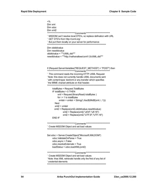 Rapid Site Deployment Chapter 6 Sample Code
54 Ariba PunchOut Implementation Guide 33en_us2000.12.200
%
Dim xml
Dim xdoc
Dim xml2
’********************************Comments****************************
’ MSDOM can’t resolve local DTD’s, so replace defination with URL
’ GET DTD’s from http://cxml.org/
’ But put them locally on your server for performance
’********************************************************************
Dim olddtdvalue
Dim newdtdvalue
olddtdvalue = cXML.dtd
newdtdvalue = http://nathanalbee/cxml1.0/cXML.dtd
if (Request.ServerVariables(REQUEST_METHOD) = POST) then
’********************************Comments****************************
’ This command reads the incoming HTTP cXML Request
’ Note: this does not currently handle cXML documents sent
’ with content-type: text/xml or any transfer which specifies
’ the MIME charset attribute on that header.
’********************************************************************
totalBytes = Request.TotalBytes
IF totalBytes  0 THEN
xml = Request.BinaryRead( totalBytes )
for i = 1 to totalBytes
xmlstr = xmlstr + String(1,AscB(MidB(xml, i, 1)))
Next
xml2 = xmlstr
xml2 = Replace(xml2,olddtdvalue,newdtdvalue)
xml2 = Replace(xml2,utf-8,utf-16)
xml2 = Replace(xml2,UTF-8,UTF-16)
END IF
’********************************Comments****************************
’ Create MSDOM Object and set load values
’********************************************************************
Set xdoc = Server.CreateObject(Microsoft.XMLDOM)
xdoc.ValidateOnParse = True
xdoc.async = False
xdoc.resolveExternals = True
loadStatus = xdoc.loadXML(xml2)
’********************************Comments****************************
’ Create MSDOM Object and set load values
‘ Note: thse XML retrievals handle only the first of any list of
‘ credential elements
'********************************************************************
 