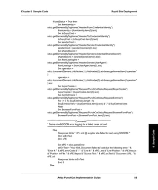 Ariba PunchOut Implementation Guide 55
6SampleCode6SampleCode6SampleCode6SampleCode6SampleCode6SampleCode
Chapter 6 Sample Code Rapid Site Deployment
If loadStatus = True then
Set fromIdentity =
xdoc.getElementsByTagName(Header/From/Credential/Identity)
fromIdentity = (fromIdentity.item(0).text)
Set toSuppCred =
xdoc.getElementsByTagName(Header/To/Credential/Identity)
toSuppCred = (toSuppCred.item(0).text)
Set senderCred =
xdoc.getElementsByTagName(Header/Sender/Credential/Identity)
senderCred = (senderCred.item(0).text)
Set sharedSecret =
xdoc.getElementsByTagName(Header/Sender/Credential/SharedSecret)
sharedSecret = (sharedSecret.item(0).text)
Set fromUserAgent =
xdoc.getElementsByTagName(Header/Sender/UserAgent)
fromUserAge = (fromUserAgent.item(0).text)
Set operation =
xdoc.documentElement.childNodes(1).childNodes(0).attributes.getNamedItem(operation
)
operation =
xdoc.documentElement.childNodes(1).childNodes(0).attributes.getNamedItem(operation
).text
Set buyerCookie =
xdoc.getElementsByTagName(Request/PunchOutSetupRequest/BuyerCookie)
buyerCookie = (buyerCookie.item(0).text)
Set buyExtrinsics =
xdoc.getElementsByTagName(Request/PunchOutSetupRequest/Extrinsic)
For i = 0 To (buyExtrinsics.length -1)
BuyExtrinsicVars = (buyExtrinsics.item(i).text)  ,  BuyExtrinsicVars
Next
Set BrowserFormPost =
xdoc.getElementsByTagName(Request/PunchOutSetupRequest/BrowserFormPost)
BrowserFormPost = (BrowserFormPost.item(0).text)
’********************************Comments****************************
’ Some nice MSDOM error logging for a failed parse or load
’********************************************************************
Else
Response.Write  P xml @ supplier site failed to load using MSDOM: 
Dim strErrText
Dim xPE
Set xPE = xdoc.parseError
strErrText = Your XML Document failed to load due the following error:  
Error #:   xPE.errorCode  :   Line #:   xPE.Line  Line Position:   xPE.linepos
 Position In File:   xPE.filepos  Source Text:   xPE.srcText  Document URL:  
xPE.url
Response.Write strErrText
End If
Else
 