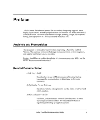 Ariba PunchOut Implementation Guide v
Preface
This document describes the process for successfully integrating suppliers into a
buying organization’s Ariba Buyer procurement environment and Ariba Marketplace,
Network Edition. The focus is on the various steps: planning, design, development,
testing, and deployment of a production-ready PunchOut site.
Audience and Prerequisites
This document is intended for suppliers that are creating a PunchOut enabled
Website. The audience for this methodology includes suppliers, system integrators,
and supplier enablement service providers.
Readers should have a working knowledge of e-commerce concepts, XML, and the
HTTP Web communication standard.
Related Documentation
cXML User’s Guide
Describes how to use cXML (commerce eXtensible Markup
Language) for communication of data related to electronic
commerce.
Ariba Catalog Format Reference
Describes available catalog features and the syntax of CIF 3.0 and
cXML catalogs.
Ariba CSN Supplier’s Guide
Describes Ariba Commerce Services Network (CSN) in detail,
including a description of how it works and instructions on
registering and setting up supplier accounts.
 