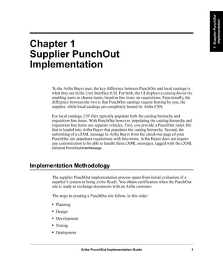 Ariba PunchOut Implementation Guide 1
1SupplierPunchOut
Implementation
1SupplierPunchOut
Implementation
1SupplierPunchOut
Implementation
1SupplierPunchOut
Implementation
1SupplierPunchOut
Implementation
1SupplierPunchOut
Implementation
Chapter 1
Supplier PunchOut
Implementation
To the Ariba Buyer user, the key difference between PunchOut and local catalogs is
what they see in the User Interface (UI). For both, the UI displays a catalog hierarchy
enabling users to choose items, listed as line items on requisitions. Functionally, the
difference between the two is that PunchOut catalogs require hosting by you, the
supplier, while local catalogs are completely hosted by Ariba CSN.
For local catalogs, CIF files typically populate both the catalog hierarchy and
requisition line items. With PunchOut however, populating the catalog hierarchy and
requisition line items use separate vehicles. First, you provide a PunchOut index file
that is loaded into Ariba Buyer that populates the catalog hierarchy. Second, the
submitting of a cXML message to Ariba Buyer from the check-out page of your
PunchOut site populates requisitions with line-items. Ariba Buyer does not require
any customization to be able to handle these cXML messages, tagged with the cXML
element PunchOutOrderMessage.
Implementation Methodology
The supplier PunchOut implementation process spans from initial evaluation of a
supplier’s system to being Ariba Ready. You obtain certification when the PunchOut
site is ready to exchange documents with an Ariba customer.
The steps in creating a PunchOut site follow, in this order:
• Planning
• Design
• Development
• Testing
• Deployment
 