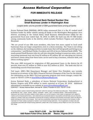 Access National Corporation
                                    FOR IMMEDIATE RELEASE
Oct. 7, 2010                                                                                                    Reston, VA

                         Access National Bank Ranked Number One
                         Small Business Lender in Washington Area
           Largest dollar volume provider of SBA guaranteed loans among all banks

Access National Bank (NASDAQ: ANCX) today announced that it is the #1 ranked small
business lender by dollar volume among all banks in the Washington Metropolitan Area
District, according to the United States Small Business Administration (SBA) for the
government fiscal year ended Sept. 30, 2010. In 2009, the bank was the #1 SBA lender
among community banks in the district, which includes Northern Virginia and suburban
Maryland.

“We are proud of our SBA team members, who have lent more capital to local small
businesses than our larger competitors, even in a down economy. Our Team is not sitting
on the sidelines, but working overtime to make loans that will fuel growth and hiring in our
communities,” said Michael Clarke, President and CEO of Access National Bank (ANB). “The
newly passed Small Business Jobs Act will also stimulate lending in numerous ways, such as
increasing maximum loan size from $2 million to $5 million. We are educating our current
and future clients about how these loans can be used to buy a business, refinance debt, and
obtain working capital.”

This year ANB increased its origination of SBA guaranteed loans in the district by 65
percent, from over $7 million in 2009 to over $12 million in 2010. The bank also has an
outstanding record of low loan losses.

Ted Lauer, ANB’s SBA Department Manager and Senior Vice President, was recently
honored as co-winner of the SBA’s Financial Services Champion of the Year for the district.
For information on the SBA’s 7(a) loan guaranty program and recent changes, contact Mr.
Lauer at 703-871-2104 or tlauer@AccessNationalBank.com.

Access National Bank, a subsidiary of Access National Corporation, headquartered in
Reston, Virginia with $790 million in assets reported as of June 30, 2010. Additional
information is available on our website at www.AccessNationalBank.com
CONTACT: Access National Bank, Michael W. Clarke, President & CEO, 703-871-2100

This press release contains “forward-looking statements” within the meaning of the federal securities laws. These statements may
be identified as “may”, “could”, “expect”, “believe”, anticipate”, “intend”, “plan” or variations thereof. These forward-looking
statements may contain information related to those matters such as the Company’s intent, belief, or expectation with respect to
matters such as financial performance. Such statements are necessarily based on assumptions and estimates and are inherently
subject to a variety of risks and uncertainties concerning the Company’s operations and business environment, which are difficult to
predict and beyond control of the company. Such risks and uncertainties could cause the actual results of the Company to differ
materially from those matters expressed or implied in such forward-looking statements. For an explanation of certain risks and
uncertainties associated with forward-looking statements, please refer to the Company’s Annual Report on Form 10-K and other
SEC filings.




                         voice 703-871-2100       fax 703-766-3385
                1800 Robert Fulton Drive, Suite 300    Reston, Virginia 20191
 