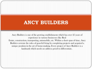 ANCY BUILDERS
Ancy Builders is one of the growing establishments which has over 25 years of
experience in various businesses like Real
Estate, construction, transporting, automobile, etc. Within a short span of time, Ancy
Builders rewrote the rules of graceful living by completing projects and acquired a
unique position in the art of home-making. Every project of Ancy Builders is a
landmark which needs no address proof to differentiate.

 
