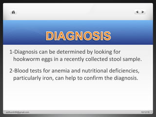 1-Diagnosis can be determined by looking for
hookworm eggs in a recently collected stool sample.
2-Blood tests for anemia and nutritional deficiencies,
particularly iron, can help to confirm the diagnosis.
10/12/16asifkanth89@gmail.com
 