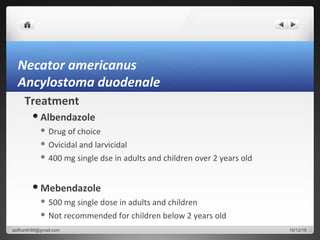 Necator americanus
Ancylostoma duodenale
Treatment
Albendazole
 Drug of choice
 Ovicidal and larvicidal
 400 mg single dse in adults and children over 2 years old
Mebendazole
 500 mg single dose in adults and children
 Not recommended for children below 2 years old
10/12/16asifkanth89@gmail.com
 