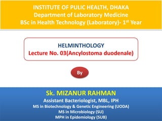 INSTITUTE OF PULIC HEALTH, DHAKA
Department of Laboratory Medicine
BSc in Health Technology (Laboratory)- 1st Year
HELMINTHOLOGY
Lecture No. 03(Ancylostoma duodenale)
By
Sk. MIZANUR RAHMAN
Assistant Bacteriologist, MBL, IPH
MS in Biotechnology & Genetic Engineering (UODA)
MS in Microbiology (SU)
MPH in Epidemiology (SUB)
 
