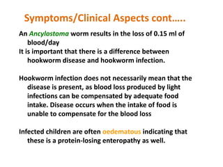 An Ancylostoma worm results in the loss of 0.15 ml of
blood/day
It is important that there is a difference between
hookworm disease and hookworm infection.
Hookworm infection does not necessarily mean that the
disease is present, as blood loss produced by light
infections can be compensated by adequate food
intake. Disease occurs when the intake of food is
unable to compensate for the blood loss
Infected children are often oedematous indicating that
these is a protein-losing enteropathy as well.
Symptoms/Clinical Aspects cont…..
 