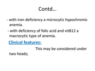 Contd…
- with iron deficiency a microcytic hypochromic
anemia.
- with deficiency of folic acid and vitB12 a
macrocytic type of anemia.
Clinical features:
This may be considered under
two heads;
 