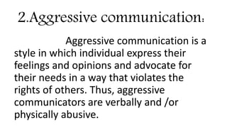 2.Aggressive communication:
Aggressive communication is a
style in which individual express their
feelings and opinions and advocate for
their needs in a way that violates the
rights of others. Thus, aggressive
communicators are verbally and /or
physically abusive.
 