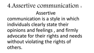 4.Assertive communication :
Assertive
communication is a style in which
individuals clearly state their
opinions and feelings , and firmly
advocate for their rights and needs
without violating the rights of
others.
 