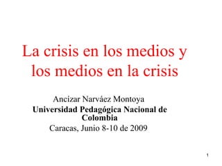 La crisis en los medios y
 los medios en la crisis
      Ancízar Narváez Montoya
 Universidad Pedagógica Nacional de
              Colombia
     Caracas, Junio 8-10 de 2009

                                      1
 