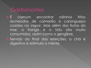 GastronomiaÉ comum encontrar rolinhos fritos recheados de camarão e caranguejos cozidos no vapor. Mas além dos frutos do mar, o frango e o tofu são muito consumidos, assim como o gengibre.Servido ao final das refeições, o chá é digestivo e estimula a mente.
