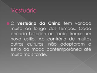 VestuárioO vestuário da China tem variado muito ao longo dos tempos. Cada período histórico ou social trouxe um novo estilo. Ao contrário de muitas outras culturas, não adoptaram o estilo da moda contemporânea até muito mais tarde.