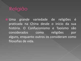 ReligiãoUma grande variedade de religiões é praticada na China desde o início da sua história. O Confucionismo e Taoísmo são considerados como religiões por alguns, enquanto outros os consideram como filosofias de vida.