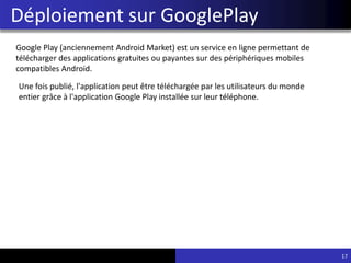 Déploiement sur GooglePlay
17
Google Play (anciennement Android Market) est un service en ligne permettant de
télécharger des applications gratuites ou payantes sur des périphériques mobiles
compatibles Android.
Une fois publié, l'application peut être téléchargée par les utilisateurs du monde
entier grâce à l'application Google Play installée sur leur téléphone.
 