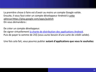 18
La première chose à faire est d'avoir au moins un compte Google valide.
Ensuite, il vous faut créer un compte développeur Android à cette
adresse:https://play.google.com/apps/publish
On vous demandera :
De créer un compte développeur.
De signer virtuellement la charte de distribution des applications Android.
Puis de payer la somme de 25$ (vous aurez besoin d'une carte de crédit valide).
Une fois cela fait, vous pourrez publier autant d'applications que vous le souhaitez
 