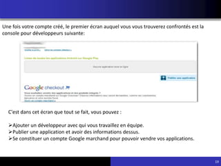 19
Une fois votre compte créé, le premier écran auquel vous vous trouverez confrontés est la
console pour développeurs suivante:
C'est dans cet écran que tout se fait, vous pouvez :
Ajouter un développeur avec qui vous travaillez en équipe.
Publier une application et avoir des informations dessus.
Se constituer un compte Google marchand pour pouvoir vendre vos applications.
 