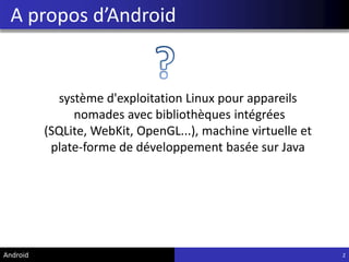 A propos d’Android
2
système d'exploitation Linux pour appareils
nomades avec bibliothèques intégrées
(SQLite, WebKit, OpenGL...), machine virtuelle et
plate-forme de développement basée sur Java
Android
 