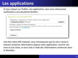 Les applications
20
Si vous cliquez sur Publier une application, vous vous retrouverez
confrontés à une deuxième fenêtre :
Une fois votre APK importé, vous remarquerez que le site a réussi à
extraire certaines informations depuis votre application, comme son
nom et son icône, et tout cela à l'aide des informations contenues dans
le Manifest.
 