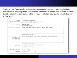 21
En cliquant sur l'autre onglet, vous vous retrouvez devant un grand nombre d'options,
dont certaines sont obligatoires. Par exemple, il vous faut au moins deux captures d'écran
de votre application ainsi qu'une icône en haute résolution, pour qu'elle soit affichée sur
le Play Store.
 
