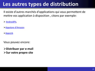 Les autres types de distribution
23
Il existe d'autres marchés d'applications qui vous permettent de
mettre vos application à disposition , citons par exemple:
 AndroidPit,
Appstore d'Amazon
AppsLib
Vous pouvez encore:
Distribuer par e-mail
Sur votre propre site
 
