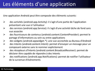 Les éléments d'une application
Une application Android peut être composée des éléments suivants:
 des activités (android.app.Activity): il s'agit d'une partie de l'application
présentant une vue à l'utilisateur
 des services (android.app.Service): il s'agit d'une activité tâche de fond sans
vue associée
 des fournisseurs de contenus (android.content.ContentProvider): permet le
partage d'informations au sein ou entre applications
 des widgets (android.appwidget.*): une vue accrochée au Bureau d'Android
 des Intents (android.content.Intent): permet d'envoyer un message pour un
composant externe sans le nommer explicitement
 des récepteurs d'Intents (android.content.BroadcastReceiver): permet de
déclarer être capable de répondre à des Intents
 des notifications (android.app.Notifications): permet de notifier l'utilisateur
de la survenue d'événements
93G Technology
 
