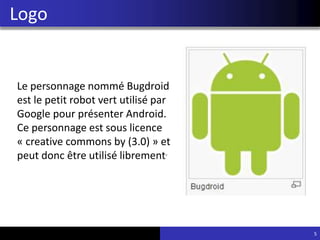 Logo
5
Le personnage nommé Bugdroid
est le petit robot vert utilisé par
Google pour présenter Android.
Ce personnage est sous licence
« creative commons by (3.0) » et
peut donc être utilisé librement.
 