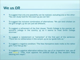 We us OR To suggest that only one possibility can be realized, excluding one or the other: "You can study hard for this exam  or  you can fail."  To suggest the inclusive combination of alternatives: "We can broil chicken on the grill tonight,  or  we can just eat leftovers.  To suggest a refinement of the first clause: "Smith College is the premier all-women's college in the country,  or  so it seems to most Smith College alumnae."  To suggest a restatement or "correction" of the first part of the sentence: "There are no rattlesnakes in this canyon,  or  so our guide tells us."  To suggest a negative condition: "The New Hampshire state motto is the rather grim "Live free  or  die."      To suggest a negative alternative without the use of an imperative (see use of  and   above ): "They must approve his political style  or  they wouldn't keep electing him mayor."  