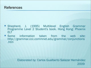 Shepherd, J. (1995) Multilevel English Grammar Programme Level 2 Student's book. Hong Kong: Phoenix ELT Some information taken from the web site: http://grammar.ccc.commnet.edu/grammar/conjunctions.htm Elaborated by: Carlos Gualberto Salazar Hernández 2009  References 