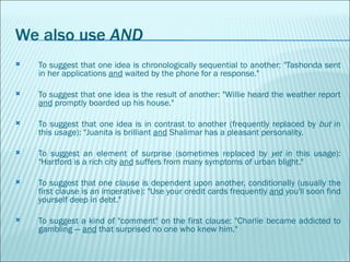 We also use  AND To suggest that one idea is chronologically sequential to another: "Tashonda sent in her applications  and  waited by the phone for a response."  To suggest that one idea is the result of another: "Willie heard the weather report  and  promptly boarded up his house."  To suggest that one idea is in contrast to another (frequently replaced by  but  in this usage): "Juanita is brilliant  and  Shalimar has a pleasant personality.  To suggest an element of surprise (sometimes replaced by  yet  in this usage): "Hartford is a rich city  and  suffers from many symptoms of urban blight."  To suggest that one clause is dependent upon another, conditionally (usually the first clause is an imperative): "Use your credit cards frequently  and  you'll soon find yourself deep in debt."      To suggest a kind of "comment" on the first clause: "Charlie became addicted to gambling —  and  that surprised no one who knew him." 
