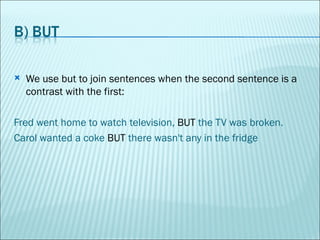 We use but to join sentences when the second sentence is a contrast with the first: Fred went home to watch television,  BUT  the TV was broken. Carol wanted a coke  BUT  there wasn't any in the fridge 