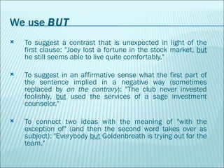 We use  BUT To suggest a contrast that is unexpected in light of the first clause: "Joey lost a fortune in the stock market,  but  he still seems able to live quite comfortably."  To suggest in an affirmative sense what the first part of the sentence implied in a negative way (sometimes replaced by  on the contrary ): "The club never invested foolishly,  but  used the services of a sage investment counselor."  To connect two ideas with the meaning of "with the exception of" (and then the second word takes over as subject): "Everybody  but  Goldenbreath is trying out for the team." 
