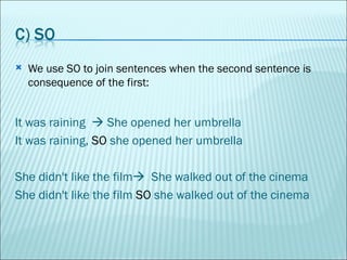 We use SO to join sentences when the second sentence is consequence of the first: It was raining    She opened her umbrella  It was raining,  SO  she opened her umbrella She didn't like the film    She walked out of the cinema She didn't like the film  SO  she walked out of the cinema  
