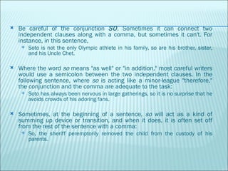 Be careful of the conjunction  SO . Sometimes it can connect two independent clauses along with a comma, but sometimes it can't. For instance, in this sentence, Soto is not the only Olympic athlete in his family, so are his brother, sister, and his Uncle Chet. Where the word  so  means "as well" or "in addition," most careful writers would use a semicolon between the two independent clauses. In the following sentence, where  so  is acting like a minor-league "therefore," the conjunction and the comma are adequate to the task: Soto has always been nervous in large gatherings, so it is no surprise that he avoids crowds of his adoring fans. Sometimes, at the beginning of a sentence,  so  will act as a kind of summing up device or transition, and when it does, it is often set off from the rest of the sentence with a comma: So, the sheriff peremptorily removed the child from the custody of his parents. 