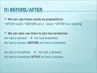 We can use these words as prepositions: *AFTER lunch *BEFORE six o´ clock *AFTER the meeting We can also use them to join two sentences  He had a shower     He had breakfast He had a shower  BEFORE  he had a breakfast He had a breakfast     He had a shower  He had a breakfast  AFTER  he had a shower. 