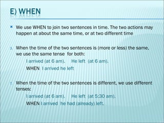 We use WHEN to join two sentences in time. The two actions may happen at about the same time, or at two different time  When the time of the two sentences is (more or less) the same, we use the same tense  for both: I arrived (at 6 am).  He left  (at 6 am). WHEN   I arrived he left When the time of the two sentences is different, we use different  tenses: I arrived (at 6 am).  He left  (at 5:30 am). WHEN  I arrived  he had (already) left. 