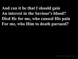 And can it be that I should gain An interest in the Saviour's blood? Died He for me, who caused His pain For me, who Him to death pursued? And Can It Be  •  Verse 1  •  1 of 8  