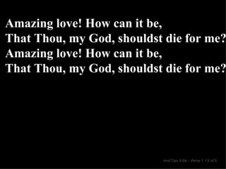 Amazing love! How can it be, That Thou, my God, shouldst die for me? Amazing love! How can it be, That Thou, my God, shouldst die for me? And Can It Be  •  Verse 1  •  2 of 8  