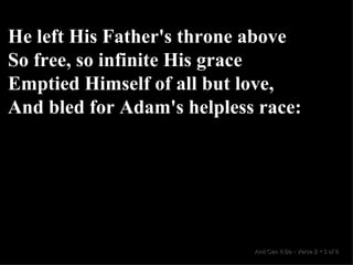 He left His Father's throne above So free, so infinite His grace Emptied Himself of all but love, And bled for Adam's helpless race: And Can It Be  •  Verse 2  •  3 of 8  