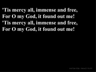 'Tis mercy all, immense and free, For O my God, it found out me! 'Tis mercy all, immense and free, For O my God, it found out me! And Can It Be  •  Verse 2  •  4 of 8  
