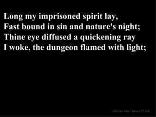 Long my imprisoned spirit lay, Fast bound in sin and nature's night; Thine eye diffused a quickening ray I woke, the dungeon flamed with light; And Can It Be  •  Verse 3  •  5 of 8  
