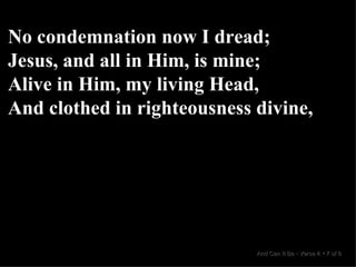 No condemnation now I dread; Jesus, and all in Him, is mine; Alive in Him, my living Head, And clothed in righteousness divine, And Can It Be  •  Verse 4  •  7 of 8  