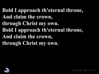 Bold I approach th'eternal throne, And claim the crown,  through Christ my own. Bold I approach th'eternal throne, And claim the crown,  through Christ my own. And Can It Be  •  Verse 4  •  8 of 8  