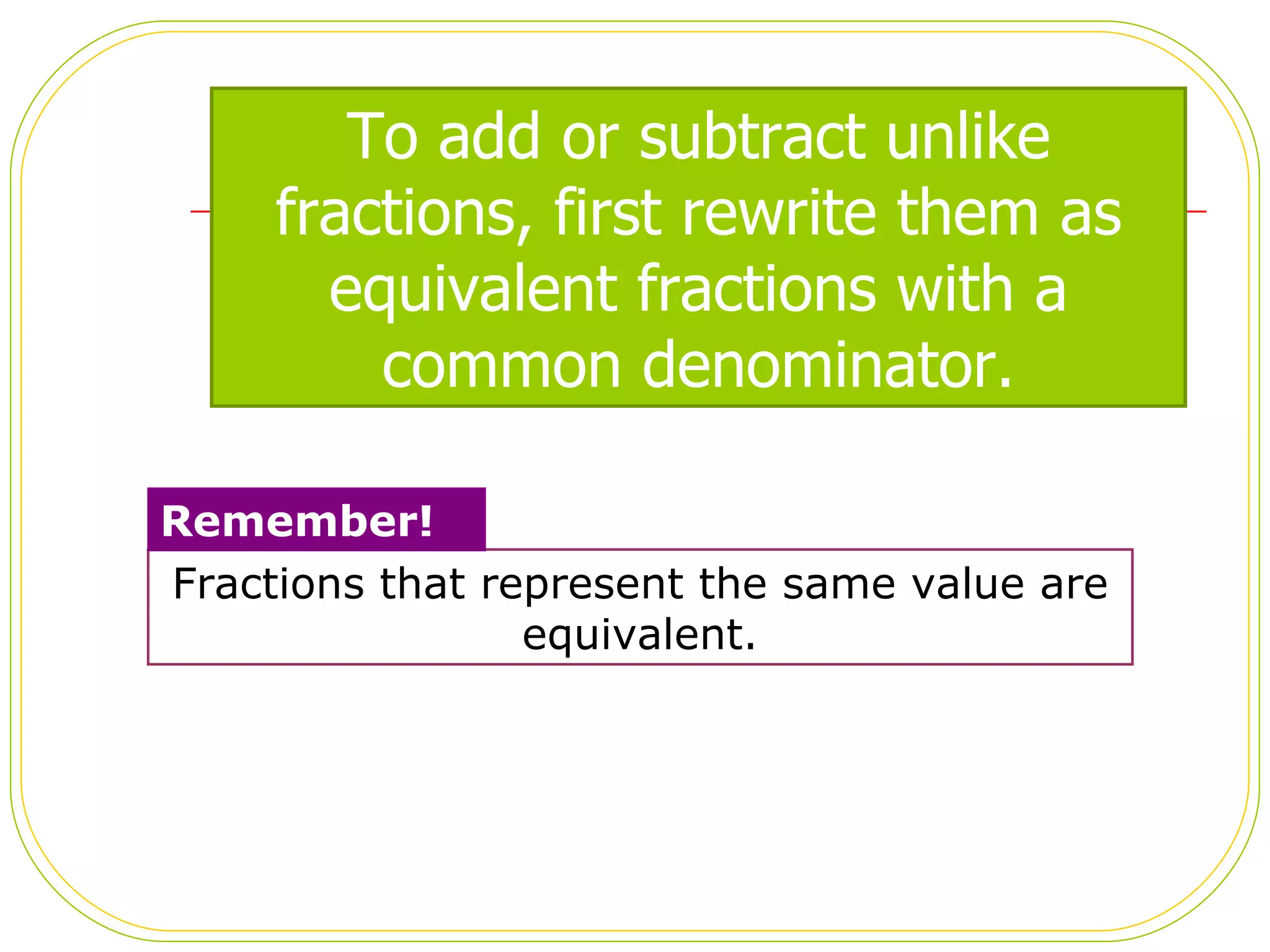 Fractions that represent the same value are equivalent. Remember! To add or subtract unlike fractions, first rewrite them as equivalent fractions with a common denominator. 