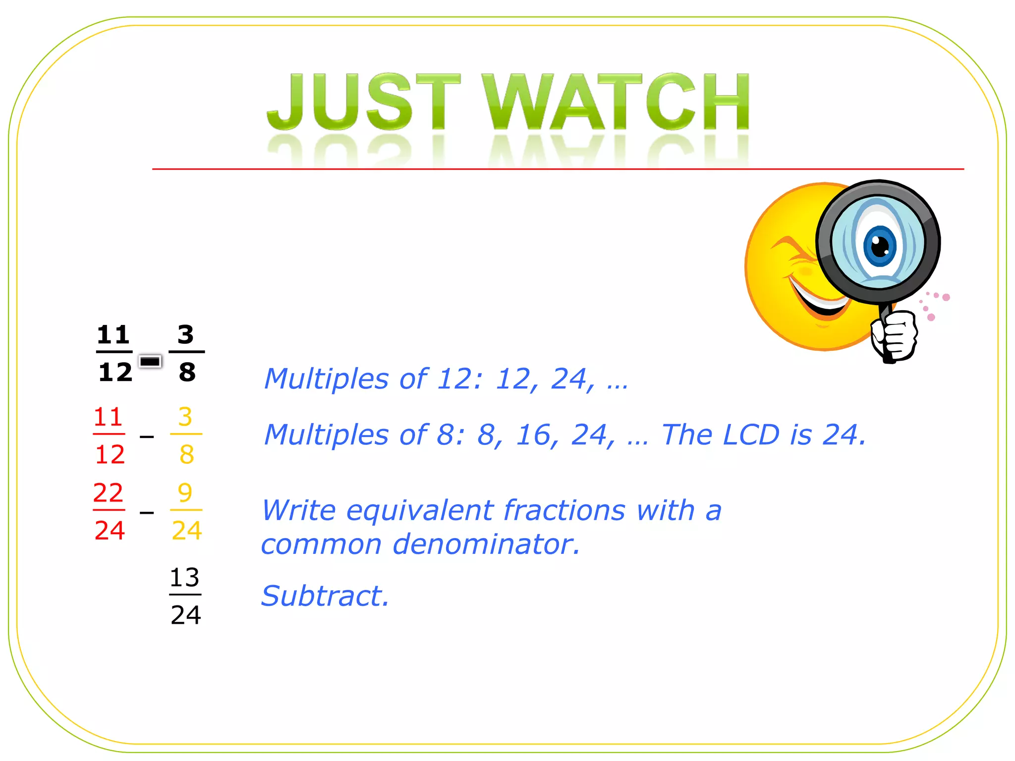 – – Multiples of 8: 8, 16, 24, … The LCD is 24.  Write equivalent fractions with a common denominator.  Subtract.  Multiples of 12: 12, 24, …  11 12 __ 3 8 __ 11 12 __ 3 8 __ 22 24 __ 9 24 __ 13 24 __ 
