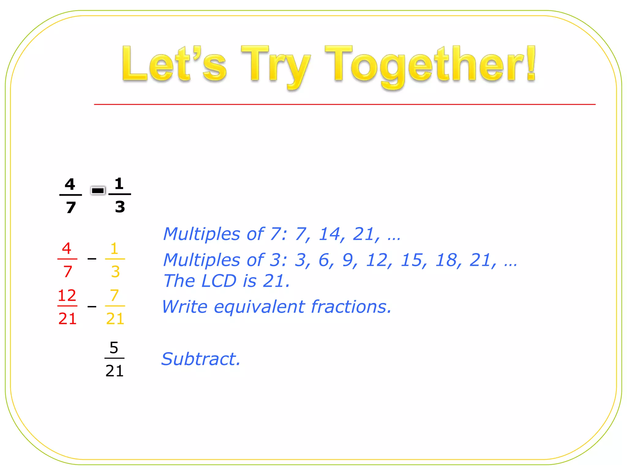 – – Multiples of 3: 3, 6, 9, 12, 15, 18, 21, … The LCD is 21.  Write equivalent fractions.  Subtract.  Multiples of 7: 7, 14, 21, …  4 7 __ 1 3 __ 4 7 __ 1 3 __ 12 21 __ 7 21 __ 5 21 __ 