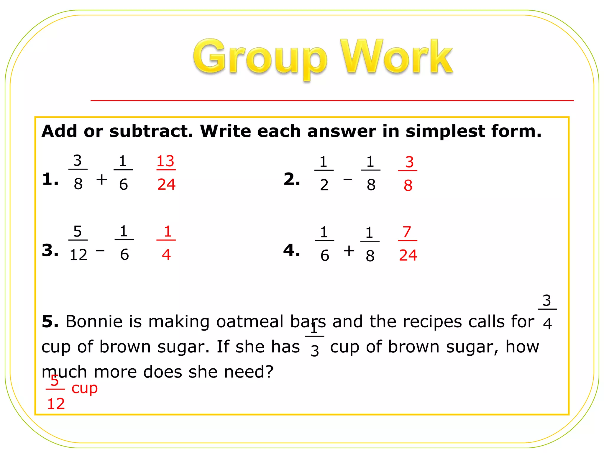 Add or subtract. Write each answer in simplest form. 1.   + 2.   –  3.   –  4.  + 5.  Bonnie is making oatmeal bars and the recipes calls for  cup of brown sugar. If she has  cup of brown sugar, how much more does she need? 3 8 __ 1 6 __ 1 2 __ 1 8 __ 5 12 __ 1 6 __ 1 6 __ 1 8 __ 3 4 __ 1 3 __ 13 24 __ 3 8 __ 1 4 __ 7 24 __ 5 12 __ cup 